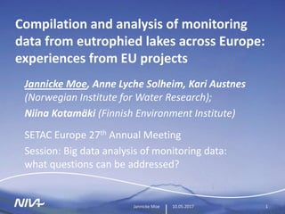 10.05.2017Jannicke Moe 1
Compilation and analysis of monitoring
data from eutrophied lakes across Europe:
experiences from EU projects
Jannicke Moe, Anne Lyche Solheim, Kari Austnes
(Norwegian Institute for Water Research);
Niina Kotamäki (Finnish Environment Institute)
SETAC Europe 27th Annual Meeting
Session: Big data analysis of monitoring data:
what questions can be addressed?
 