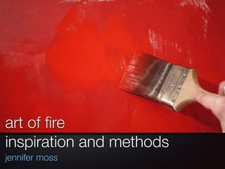 art of fire 
inspiration and methods 
jennifer moss 
 