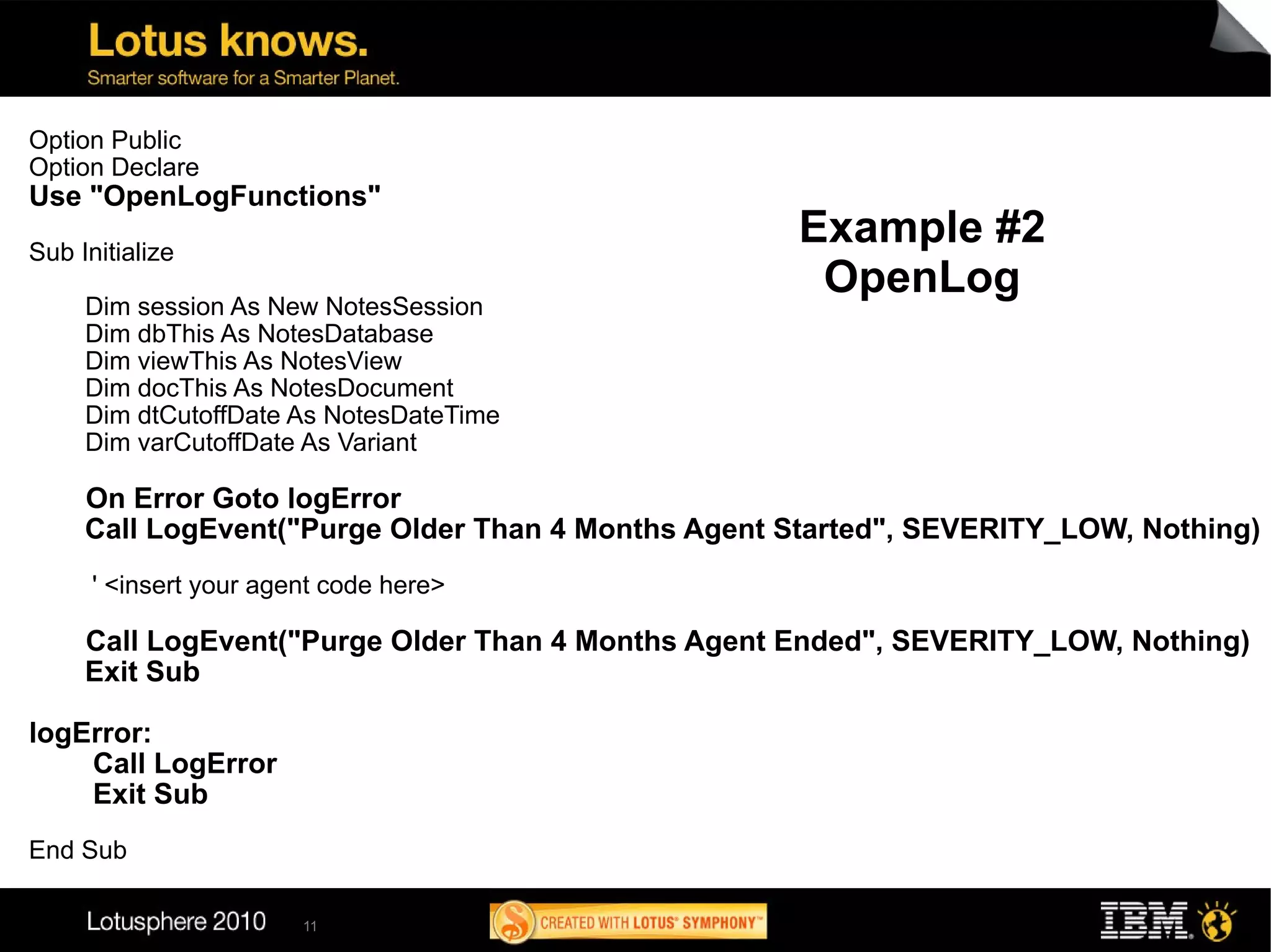 Option Public
Option Declare
Use "OpenLogFunctions"
Sub Initialize
                                                    Example #2
                                                     OpenLog
     Dim session As New NotesSession
     Dim dbThis As NotesDatabase
     Dim viewThis As NotesView
     Dim docThis As NotesDocument
     Dim dtCutoffDate As NotesDateTime
     Dim varCutoffDate As Variant

     On Error Goto logError
     Call LogEvent("Purge Older Than 4 Months Agent Started", SEVERITY_LOW, Nothing)
      ' <insert your agent code here>

     Call LogEvent("Purge Older Than 4 Months Agent Ended", SEVERITY_LOW, Nothing)
     Exit Sub

logError:
    Call LogError
    Exit Sub
End Sub

                        11
 
