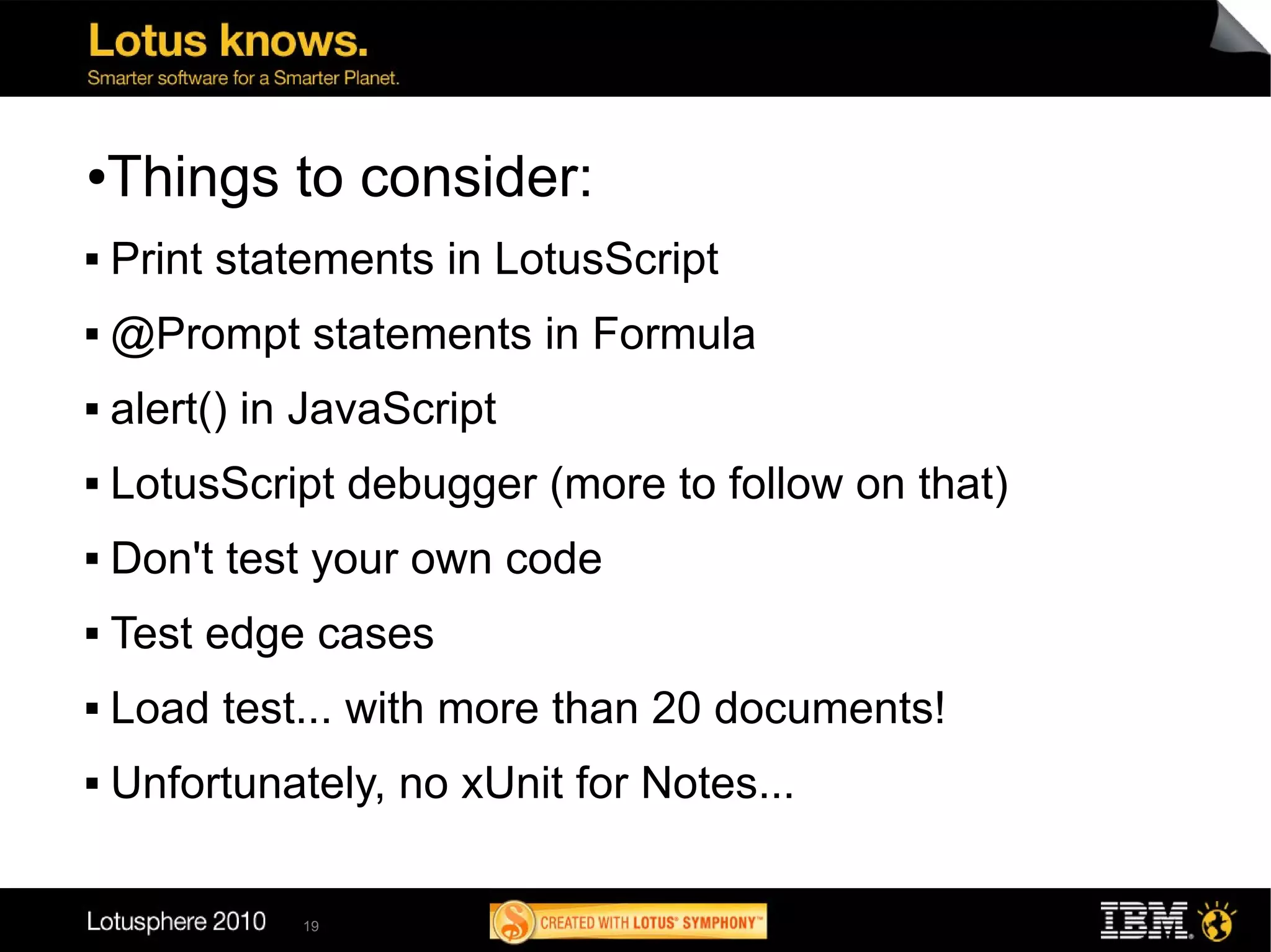 ●   Things to consider:
   Print statements in LotusScript
   @Prompt statements in Formula
   alert() in JavaScript
   LotusScript debugger (more to follow on that)
   Don't test your own code
   Test edge cases
   Load test... with more than 20 documents!
   Unfortunately, no xUnit for Notes...

              19
 