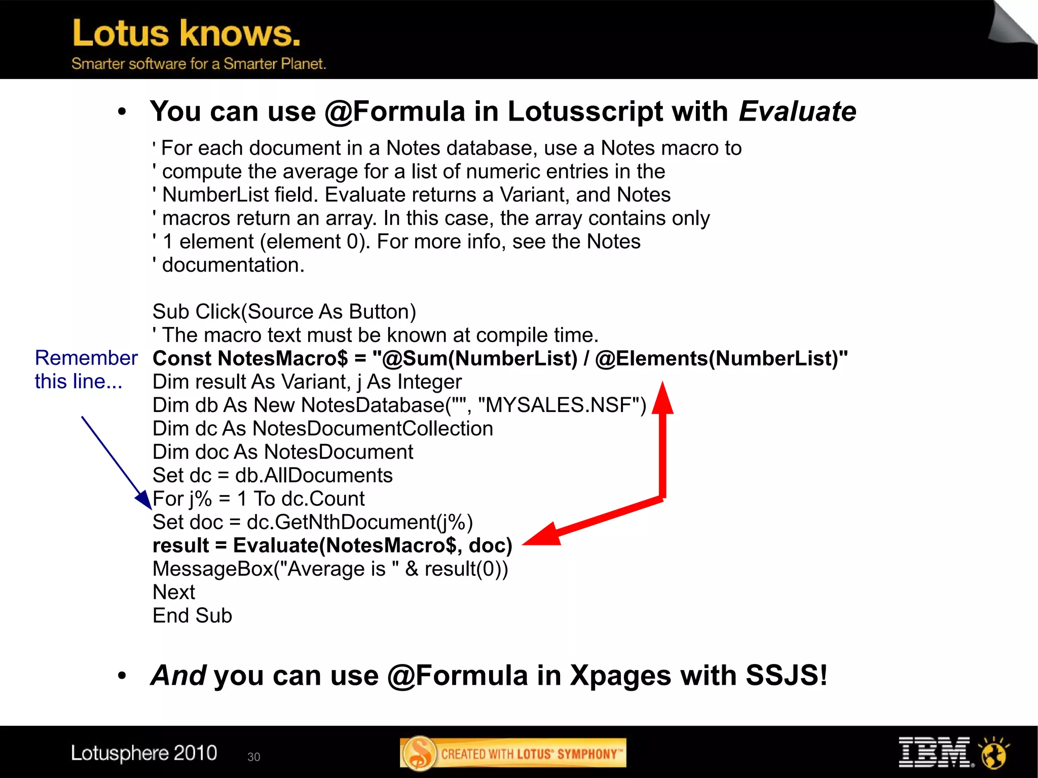 ●   You can use @Formula in Lotusscript with Evaluate
           ' For each document in a Notes database, use a Notes macro to
           ' compute the average for a list of numeric entries in the
           ' NumberList field. Evaluate returns a Variant, and Notes
           ' macros return an array. In this case, the array contains only
           ' 1 element (element 0). For more info, see the Notes
           ' documentation.

             Sub Click(Source As Button)
             ' The macro text must be known at compile time.
Remember Const NotesMacro$ = "@Sum(NumberList) / @Elements(NumberList)"
this line... Dim result As Variant, j As Integer
             Dim db As New NotesDatabase("", "MYSALES.NSF")
             Dim dc As NotesDocumentCollection
             Dim doc As NotesDocument
             Set dc = db.AllDocuments
             For j% = 1 To dc.Count
             Set doc = dc.GetNthDocument(j%)
             result = Evaluate(NotesMacro$, doc)
             MessageBox("Average is " & result(0))
             Next
             End Sub

       ●   And you can use @Formula in Xpages with SSJS!

                     30
 
