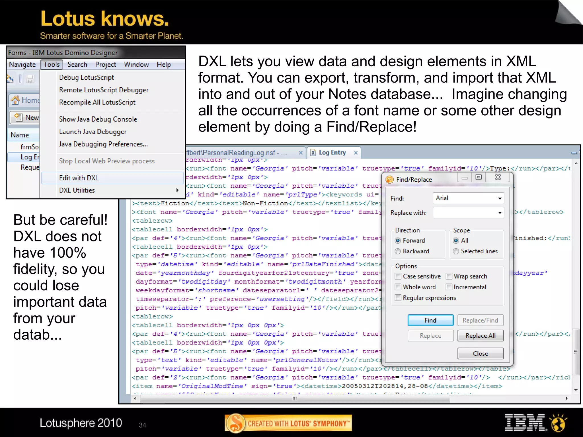 DXL lets you view data and design elements in XML
                        format. You can export, transform, and import that XML
                        into and out of your Notes database... Imagine changing
                        all the occurrences of a font name or some other design
                        element by doing a Find/Replace!




But be careful!
DXL does not
have 100%
fidelity, so you
could lose
important data
from your
datab...




                   34
 
