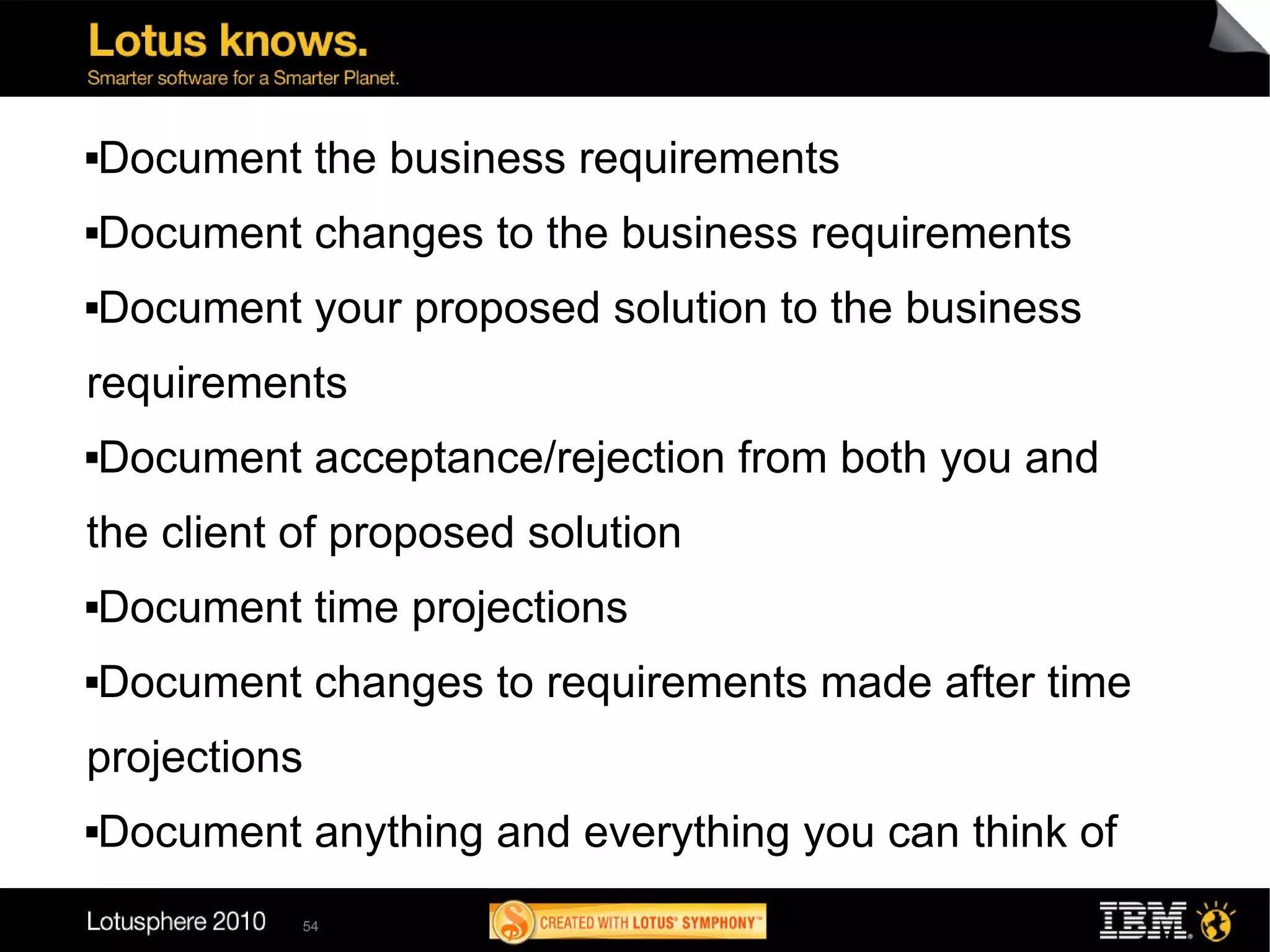    Document the business requirements
   Document changes to the business requirements
   Document your proposed solution to the business
requirements
   Document acceptance/rejection from both you and
the client of proposed solution
   Document time projections
   Document changes to requirements made after time
projections
   Document anything and everything you can think of
             54
 