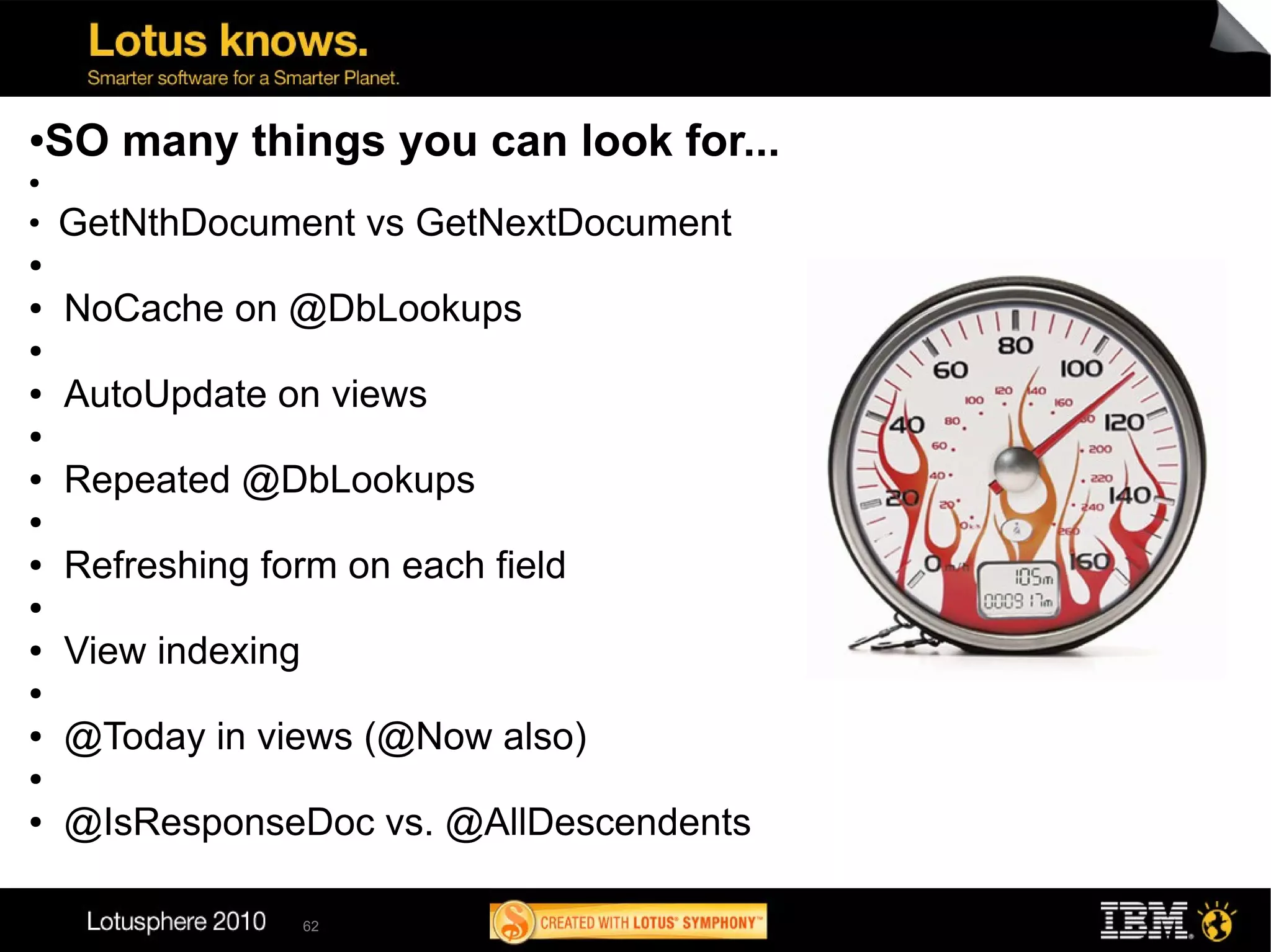●   SO many things you can look for...
●

●
    GetNthDocument vs GetNextDocument
●

●   NoCache on @DbLookups
●

●   AutoUpdate on views
●

●   Repeated @DbLookups
●

●   Refreshing form on each field
●

●   View indexing
●

●   @Today in views (@Now also)
●

●   @IsResponseDoc vs. @AllDescendents

                    62
 