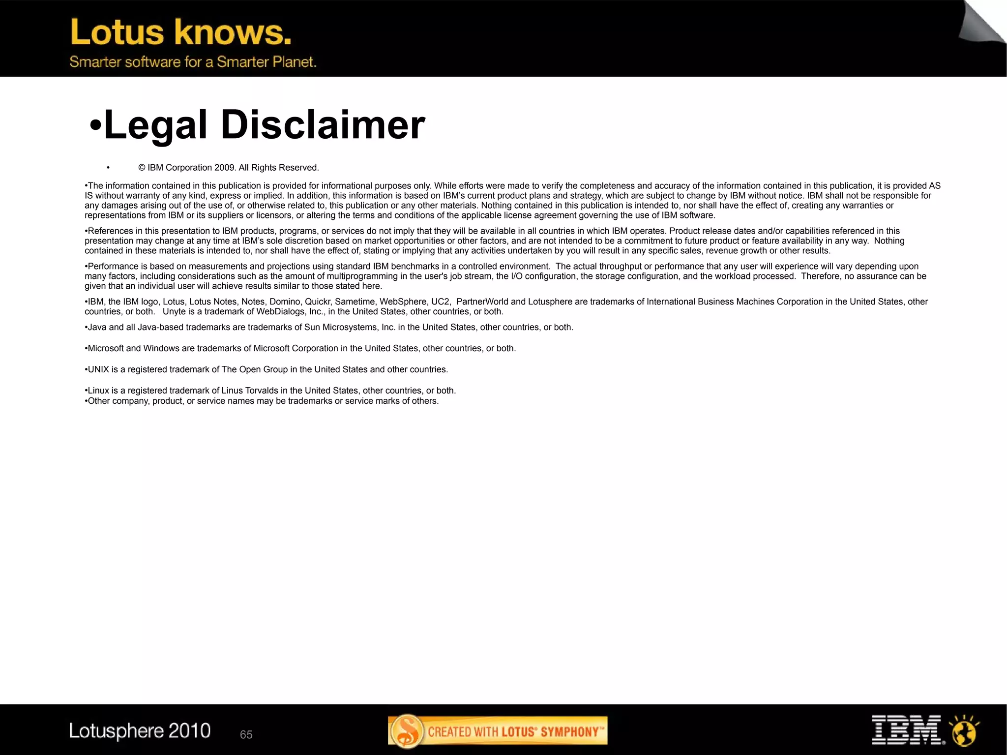 ●  Legal Disclaimer
        ●
                 © IBM Corporation 2009. All Rights Reserved.
●
 The information contained in this publication is provided for informational purposes only. While efforts were made to verify the completeness and accuracy of the information contained in this publication, it is provided AS
IS without warranty of any kind, express or implied. In addition, this information is based on IBM’s current product plans and strategy, which are subject to change by IBM without notice. IBM shall not be responsible for
any damages arising out of the use of, or otherwise related to, this publication or any other materials. Nothing contained in this publication is intended to, nor shall have the effect of, creating any warranties or
representations from IBM or its suppliers or licensors, or altering the terms and conditions of the applicable license agreement governing the use of IBM software.
●
 References in this presentation to IBM products, programs, or services do not imply that they will be available in all countries in which IBM operates. Product release dates and/or capabilities referenced in this
presentation may change at any time at IBM’s sole discretion based on market opportunities or other factors, and are not intended to be a commitment to future product or feature availability in any way. Nothing
contained in these materials is intended to, nor shall have the effect of, stating or implying that any activities undertaken by you will result in any specific sales, revenue growth or other results.
●Performance is based on measurements and projections using standard IBM benchmarks in a controlled environment. The actual throughput or performance that any user will experience will vary depending upon
many factors, including considerations such as the amount of multiprogramming in the user's job stream, the I/O configuration, the storage configuration, and the workload processed. Therefore, no assurance can be
given that an individual user will achieve results similar to those stated here.
●IBM, the IBM logo, Lotus, Lotus Notes, Notes, Domino, Quickr, Sametime, WebSphere, UC2, PartnerWorld and Lotusphere are trademarks of International Business Machines Corporation in the United States, other
countries, or both. Unyte is a trademark of WebDialogs, Inc., in the United States, other countries, or both.
●   Java and all Java-based trademarks are trademarks of Sun Microsystems, Inc. in the United States, other countries, or both.

●   Microsoft and Windows are trademarks of Microsoft Corporation in the United States, other countries, or both.

●
    UNIX is a registered trademark of The Open Group in the United States and other countries.

●
    Linux is a registered trademark of Linus Torvalds in the United States, other countries, or both.
●
    Other company, product, or service names may be trademarks or service marks of others.




                                            65
 