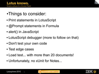 ●   Things to consider:
   Print statements in LotusScript
   @Prompt statements in Formula
   alert() in JavaScript
   LotusScript debugger (more to follow on that)
   Don't test your own code
   Test edge cases
   Load test... with more than 20 documents!
   Unfortunately, no xUnit for Notes...

              19
 
