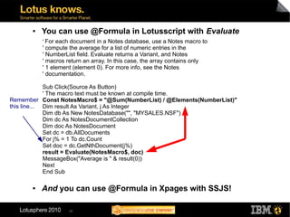 ●   You can use @Formula in Lotusscript with Evaluate
           ' For each document in a Notes database, use a Notes macro to
           ' compute the average for a list of numeric entries in the
           ' NumberList field. Evaluate returns a Variant, and Notes
           ' macros return an array. In this case, the array contains only
           ' 1 element (element 0). For more info, see the Notes
           ' documentation.

             Sub Click(Source As Button)
             ' The macro text must be known at compile time.
Remember Const NotesMacro$ = "@Sum(NumberList) / @Elements(NumberList)"
this line... Dim result As Variant, j As Integer
             Dim db As New NotesDatabase("", "MYSALES.NSF")
             Dim dc As NotesDocumentCollection
             Dim doc As NotesDocument
             Set dc = db.AllDocuments
             For j% = 1 To dc.Count
             Set doc = dc.GetNthDocument(j%)
             result = Evaluate(NotesMacro$, doc)
             MessageBox("Average is " & result(0))
             Next
             End Sub

       ●   And you can use @Formula in Xpages with SSJS!

                     30
 