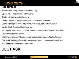 Resources:
PlanetLotus - http://www.planetlotus.org
OpenNTF – http://www.openntf.org
Twitter - http://www.twitter.com
DeveloperWorks - http://www.ibm.com/developerworks
Domino Designer Wiki - http://www-10.lotus.com/ldd/ddwiki.nsf
Martin Scott Domino Supersearch -
http://www.martinscott.com/dominosupersearch2.nsf/search?openform
Lotus Discussion Forums -
http://www.ibm.com/developerworks/lotus/community/#publicforums
Domino KnowledgeBase - http://www-01.ibm.com/support/search.wss?
rs=463&tc=SSKTMJ&q=&loc=en-us


JUST ASK!
                    41
 