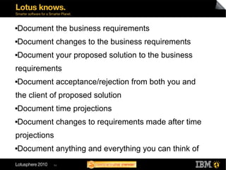    Document the business requirements
   Document changes to the business requirements
   Document your proposed solution to the business
requirements
   Document acceptance/rejection from both you and
the client of proposed solution
   Document time projections
   Document changes to requirements made after time
projections
   Document anything and everything you can think of
             54
 