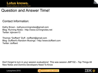 Question and Answer Time!

Contact Information:
Kathy Brown - kathysrunningnotes@gmail.com
Blog: Running Notes - http://www.runningnotes.net
Twitter: kjbrown13

Thomas “Duffbert” Duff - duffbert@gmail.com
Blog: Duffbert's Random Musings - http://www.duffbert.com
Twitter: duffbert




Don't forget to turn in your session evaluations! This was session JMP102 – Top Things All
New Notes and Domino Developers Need To Know
 
