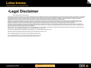 ●  Legal Disclaimer
        ●
                 © IBM Corporation 2009. All Rights Reserved.
●
 The information contained in this publication is provided for informational purposes only. While efforts were made to verify the completeness and accuracy of the information contained in this publication, it is provided AS
IS without warranty of any kind, express or implied. In addition, this information is based on IBM’s current product plans and strategy, which are subject to change by IBM without notice. IBM shall not be responsible for
any damages arising out of the use of, or otherwise related to, this publication or any other materials. Nothing contained in this publication is intended to, nor shall have the effect of, creating any warranties or
representations from IBM or its suppliers or licensors, or altering the terms and conditions of the applicable license agreement governing the use of IBM software.
●
 References in this presentation to IBM products, programs, or services do not imply that they will be available in all countries in which IBM operates. Product release dates and/or capabilities referenced in this
presentation may change at any time at IBM’s sole discretion based on market opportunities or other factors, and are not intended to be a commitment to future product or feature availability in any way. Nothing
contained in these materials is intended to, nor shall have the effect of, stating or implying that any activities undertaken by you will result in any specific sales, revenue growth or other results.
●Performance is based on measurements and projections using standard IBM benchmarks in a controlled environment. The actual throughput or performance that any user will experience will vary depending upon
many factors, including considerations such as the amount of multiprogramming in the user's job stream, the I/O configuration, the storage configuration, and the workload processed. Therefore, no assurance can be
given that an individual user will achieve results similar to those stated here.
●IBM, the IBM logo, Lotus, Lotus Notes, Notes, Domino, Quickr, Sametime, WebSphere, UC2, PartnerWorld and Lotusphere are trademarks of International Business Machines Corporation in the United States, other
countries, or both. Unyte is a trademark of WebDialogs, Inc., in the United States, other countries, or both.
●   Java and all Java-based trademarks are trademarks of Sun Microsystems, Inc. in the United States, other countries, or both.

●   Microsoft and Windows are trademarks of Microsoft Corporation in the United States, other countries, or both.

●
    UNIX is a registered trademark of The Open Group in the United States and other countries.

●
    Linux is a registered trademark of Linus Torvalds in the United States, other countries, or both.
●
    Other company, product, or service names may be trademarks or service marks of others.




                                            65
 