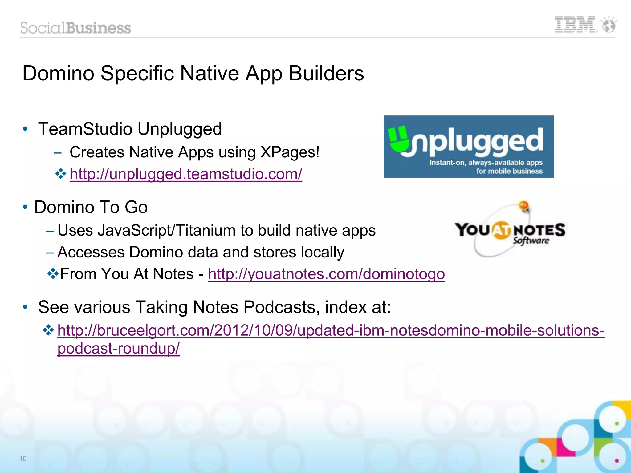 Domino Specific Native App Builders
• TeamStudio Unplugged
– Creates Native Apps using XPages!
http://unplugged.teamstudio.com/
• Domino To Go
– Uses JavaScript/Titanium to build native apps
– Accesses Domino data and stores locally
From You At Notes - http://youatnotes.com/dominotogo
• See various Taking Notes Podcasts, index at:
http://bruceelgort.com/2012/10/09/updated-ibm-notesdomino-mobile-solutions-
podcast-roundup/
10
 