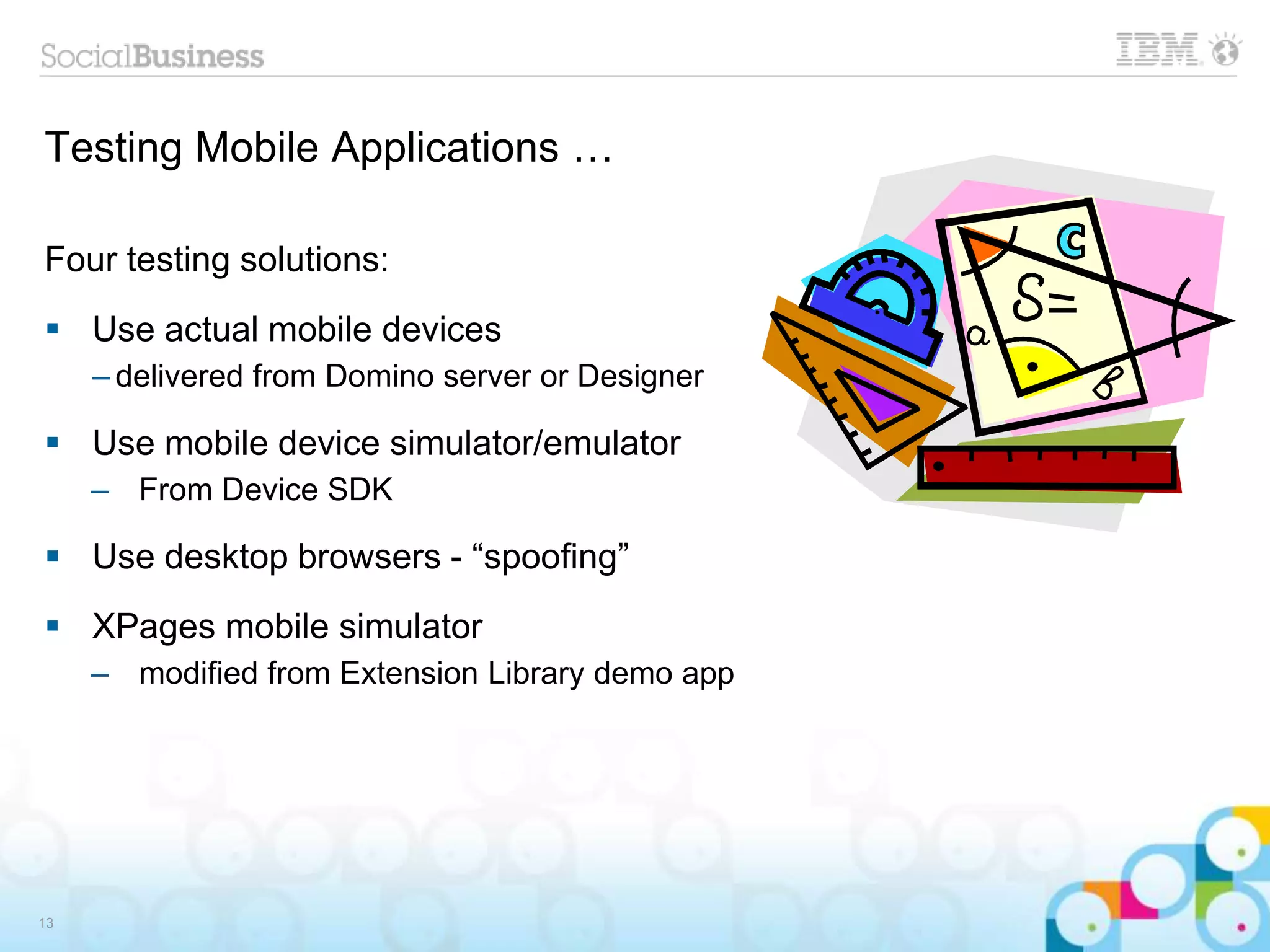Testing Mobile Applications …
Four testing solutions:
 Use actual mobile devices
– delivered from Domino server or Designer
 Use mobile device simulator/emulator
– From Device SDK
 Use desktop browsers - “spoofing”
 XPages mobile simulator
– modified from Extension Library demo app
13
 