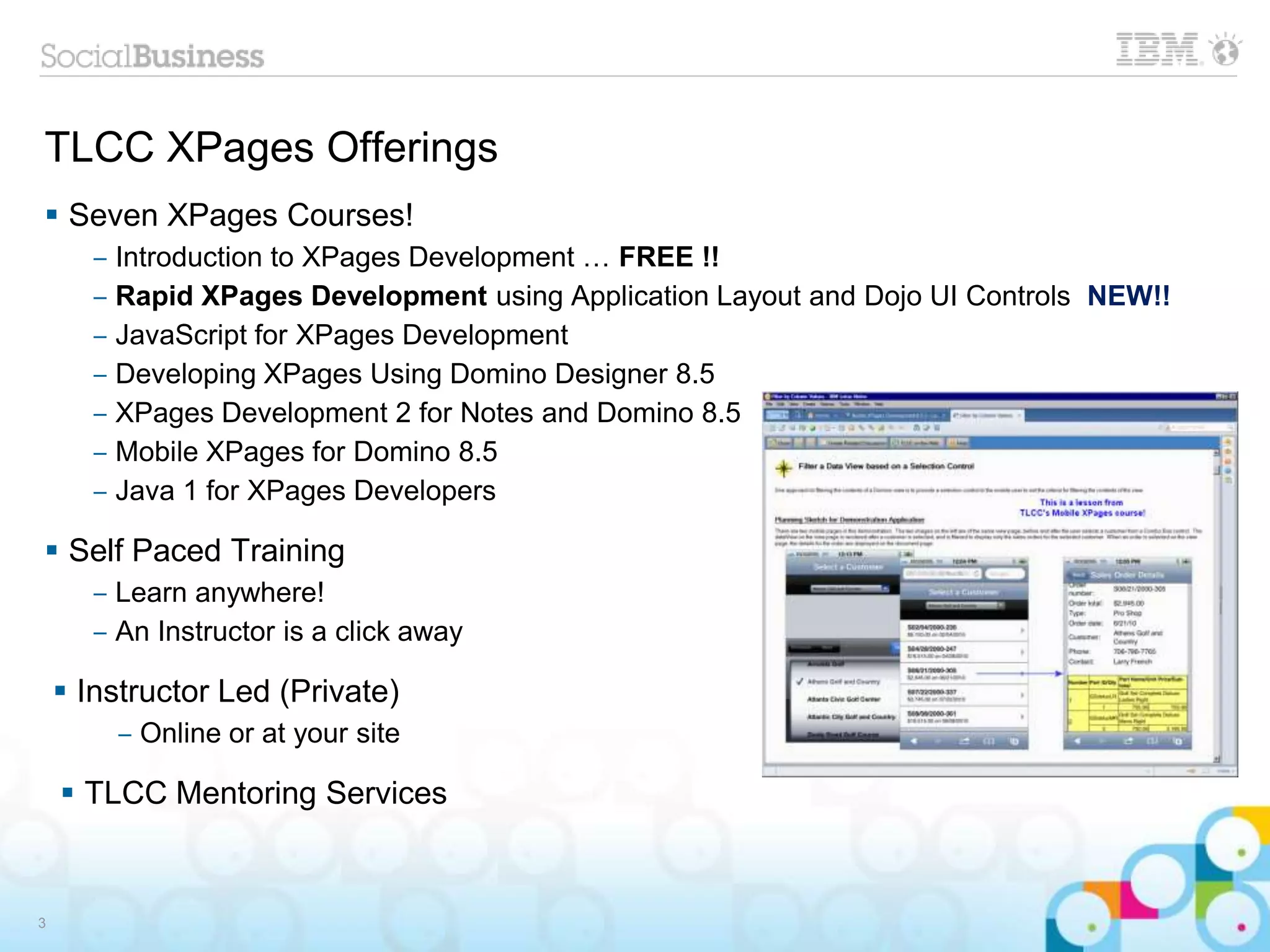 TLCC XPages Offerings
 Seven XPages Courses!
‒ Introduction to XPages Development … FREE !!
‒ Rapid XPages Development using Application Layout and Dojo UI Controls NEW!!
‒ JavaScript for XPages Development
‒ Developing XPages Using Domino Designer 8.5
‒ XPages Development 2 for Notes and Domino 8.5
‒ Mobile XPages for Domino 8.5
‒ Java 1 for XPages Developers
 Self Paced Training
‒ Learn anywhere!
‒ An Instructor is a click away
 Instructor Led (Private)
‒ Online or at your site
 TLCC Mentoring Services
3
 