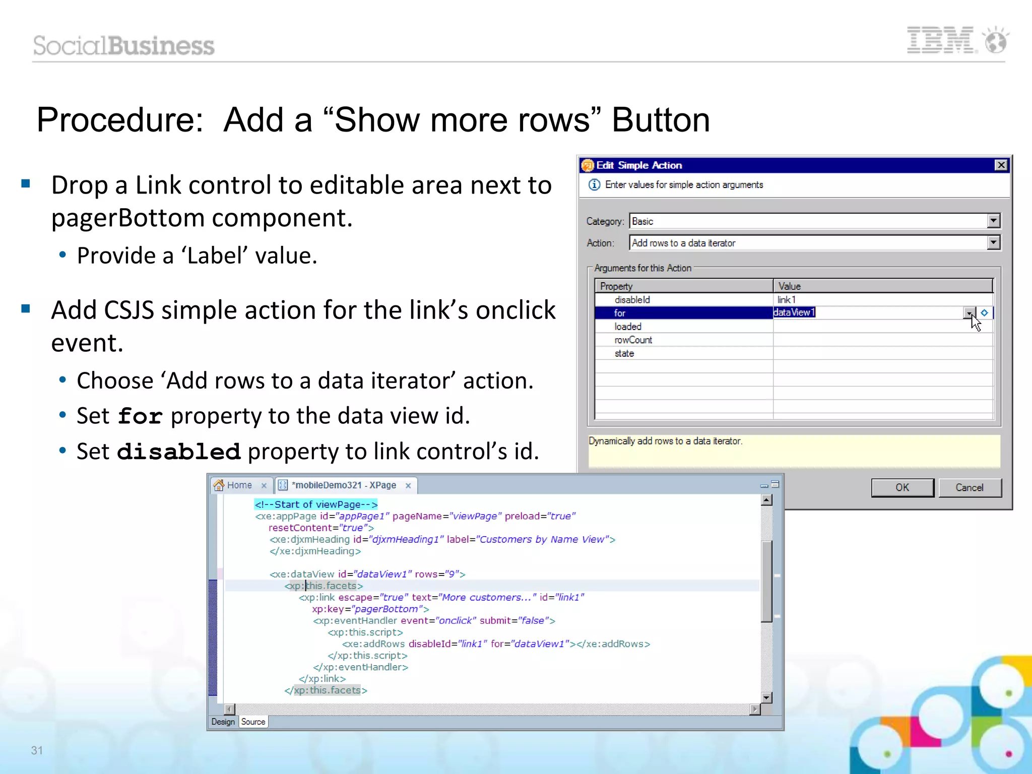 Procedure: Add a “Show more rows” Button
 Drop a Link control to editable area next to
pagerBottom component.
• Provide a ‘Label’ value.
 Add CSJS simple action for the link’s onclick
event.
• Choose ‘Add rows to a data iterator’ action.
• Set for property to the data view id.
• Set disabled property to link control’s id.
31
 