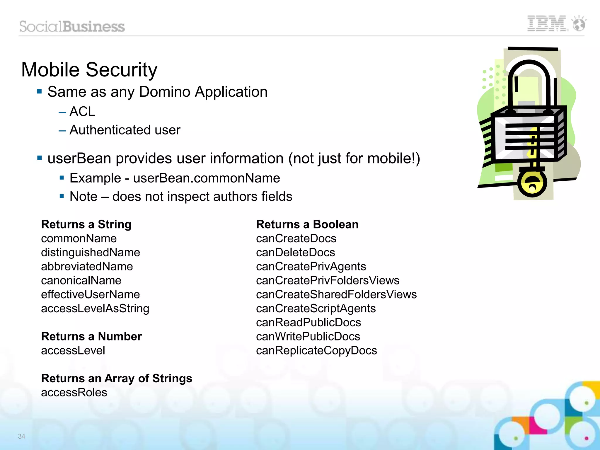 Mobile Security
 Same as any Domino Application
– ACL
– Authenticated user
 userBean provides user information (not just for mobile!)
 Example - userBean.commonName
 Note – does not inspect authors fields
34
Returns a String
commonName
distinguishedName
abbreviatedName
canonicalName
effectiveUserName
accessLevelAsString
Returns a Number
accessLevel
Returns an Array of Strings
accessRoles
Returns a Boolean
canCreateDocs
canDeleteDocs
canCreatePrivAgents
canCreatePrivFoldersViews
canCreateSharedFoldersViews
canCreateScriptAgents
canReadPublicDocs
canWritePublicDocs
canReplicateCopyDocs
 