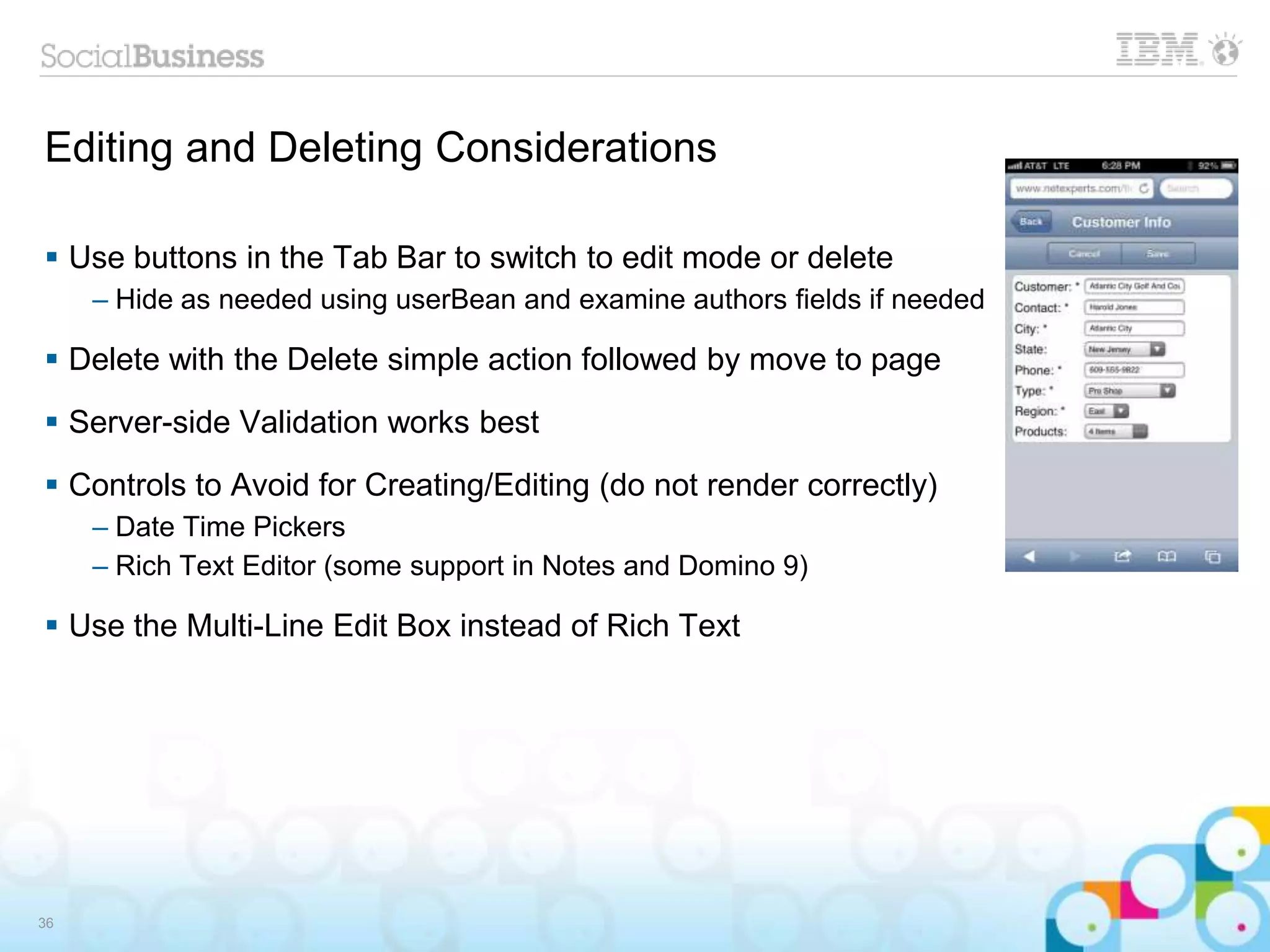 Editing and Deleting Considerations
 Use buttons in the Tab Bar to switch to edit mode or delete
– Hide as needed using userBean and examine authors fields if needed
 Delete with the Delete simple action followed by move to page
 Server-side Validation works best
 Controls to Avoid for Creating/Editing (do not render correctly)
– Date Time Pickers
– Rich Text Editor (some support in Notes and Domino 9)
 Use the Multi-Line Edit Box instead of Rich Text
36
 