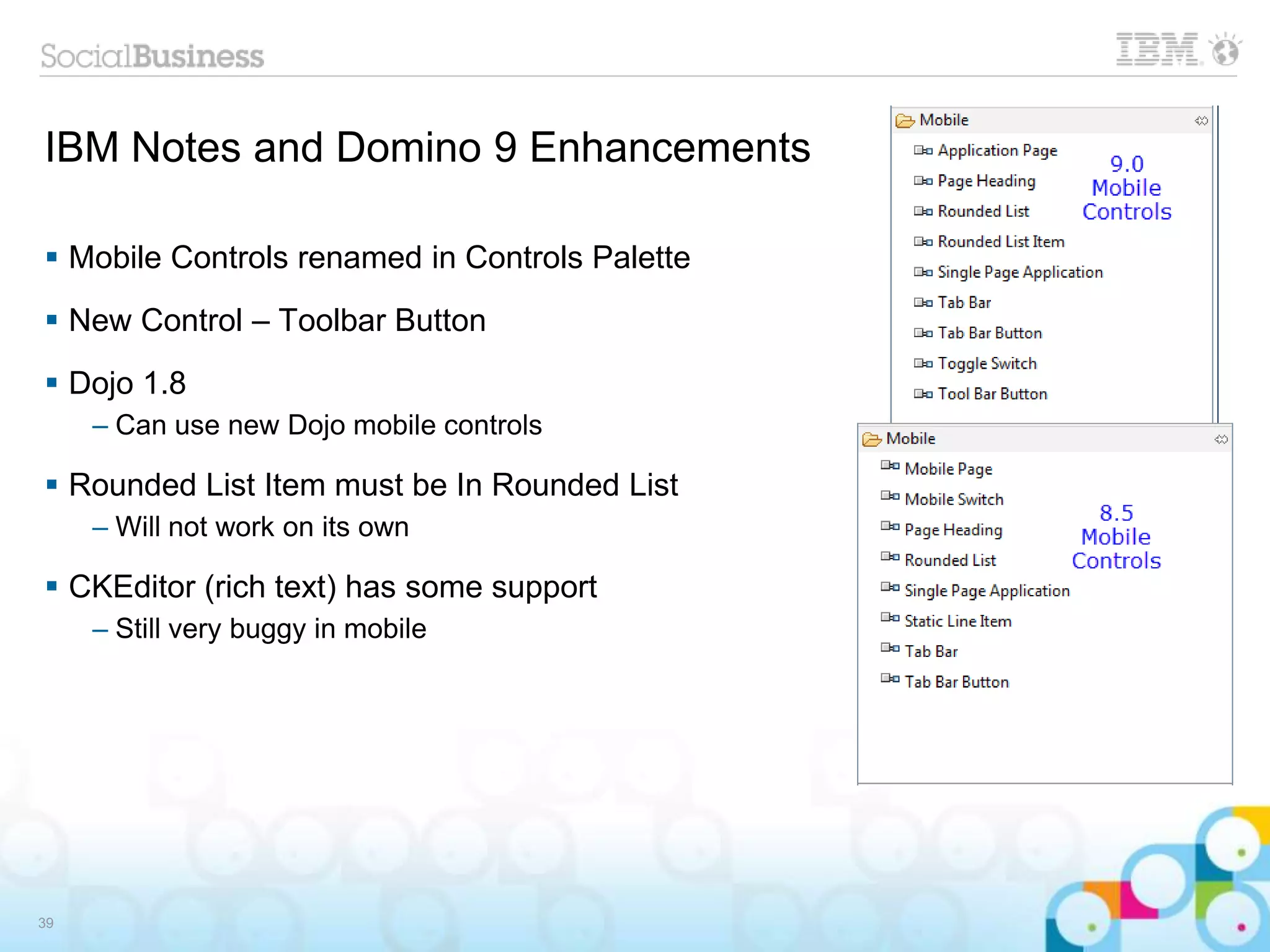 IBM Notes and Domino 9 Enhancements
 Mobile Controls renamed in Controls Palette
 New Control – Toolbar Button
 Dojo 1.8
– Can use new Dojo mobile controls
 Rounded List Item must be In Rounded List
– Will not work on its own
 CKEditor (rich text) has some support
– Still very buggy in mobile
39
 