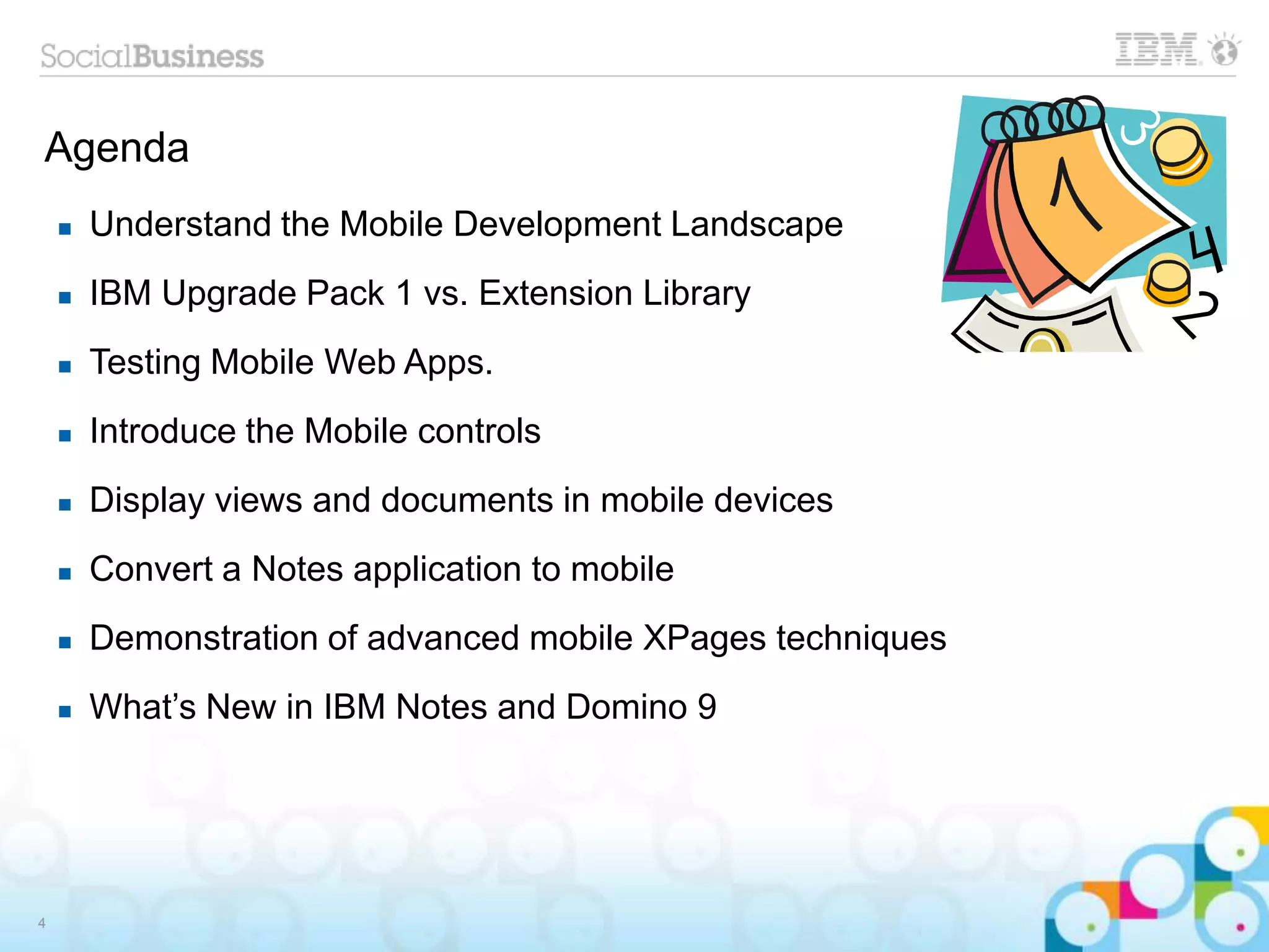 Agenda
4
 Understand the Mobile Development Landscape
 IBM Upgrade Pack 1 vs. Extension Library
 Testing Mobile Web Apps.
 Introduce the Mobile controls
 Display views and documents in mobile devices
 Convert a Notes application to mobile
 Demonstration of advanced mobile XPages techniques
 What’s New in IBM Notes and Domino 9
 
