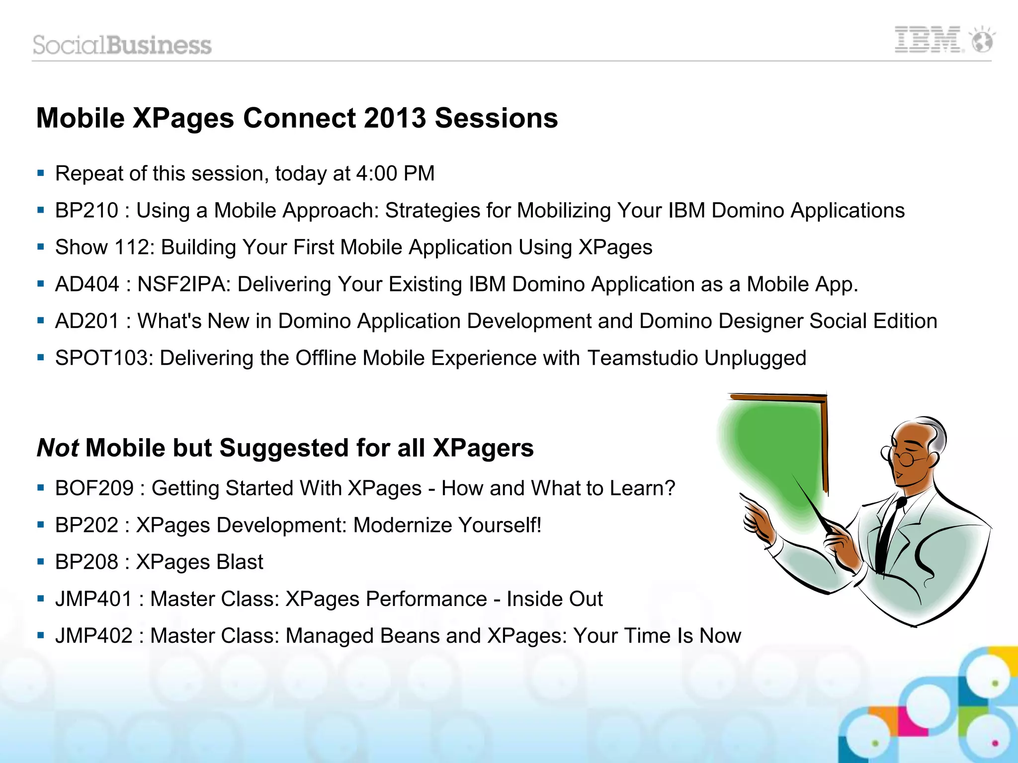 Mobile XPages Connect 2013 Sessions
 Repeat of this session, today at 4:00 PM
 BP210 : Using a Mobile Approach: Strategies for Mobilizing Your IBM Domino Applications
 Show 112: Building Your First Mobile Application Using XPages
 AD404 : NSF2IPA: Delivering Your Existing IBM Domino Application as a Mobile App.
 AD201 : What's New in Domino Application Development and Domino Designer Social Edition
 SPOT103: Delivering the Offline Mobile Experience with Teamstudio Unplugged
Not Mobile but Suggested for all XPagers
 BOF209 : Getting Started With XPages - How and What to Learn?
 BP202 : XPages Development: Modernize Yourself!
 BP208 : XPages Blast
 JMP401 : Master Class: XPages Performance - Inside Out
 JMP402 : Master Class: Managed Beans and XPages: Your Time Is Now
 