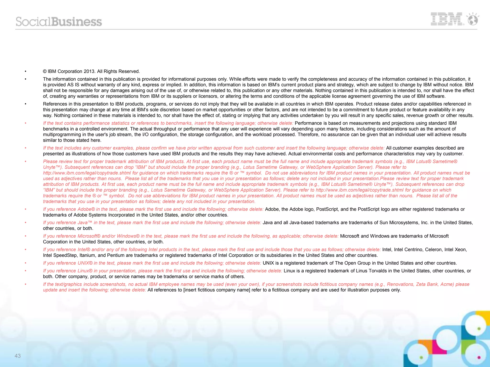 43
• © IBM Corporation 2013. All Rights Reserved.
• The information contained in this publication is provided for informational purposes only. While efforts were made to verify the completeness and accuracy of the information contained in this publication, it
is provided AS IS without warranty of any kind, express or implied. In addition, this information is based on IBM’s current product plans and strategy, which are subject to change by IBM without notice. IBM
shall not be responsible for any damages arising out of the use of, or otherwise related to, this publication or any other materials. Nothing contained in this publication is intended to, nor shall have the effect
of, creating any warranties or representations from IBM or its suppliers or licensors, or altering the terms and conditions of the applicable license agreement governing the use of IBM software.
• References in this presentation to IBM products, programs, or services do not imply that they will be available in all countries in which IBM operates. Product release dates and/or capabilities referenced in
this presentation may change at any time at IBM’s sole discretion based on market opportunities or other factors, and are not intended to be a commitment to future product or feature availability in any
way. Nothing contained in these materials is intended to, nor shall have the effect of, stating or implying that any activities undertaken by you will result in any specific sales, revenue growth or other results.
• If the text contains performance statistics or references to benchmarks, insert the following language; otherwise delete: Performance is based on measurements and projections using standard IBM
benchmarks in a controlled environment. The actual throughput or performance that any user will experience will vary depending upon many factors, including considerations such as the amount of
multiprogramming in the user's job stream, the I/O configuration, the storage configuration, and the workload processed. Therefore, no assurance can be given that an individual user will achieve results
similar to those stated here.
• If the text includes any customer examples, please confirm we have prior written approval from such customer and insert the following language; otherwise delete: All customer examples described are
presented as illustrations of how those customers have used IBM products and the results they may have achieved. Actual environmental costs and performance characteristics may vary by customer.
• Please review text for proper trademark attribution of IBM products. At first use, each product name must be the full name and include appropriate trademark symbols (e.g., IBM Lotus® Sametime®
Unyte™). Subsequent references can drop “IBM” but should include the proper branding (e.g., Lotus Sametime Gateway, or WebSphere Application Server). Please refer to
http://www.ibm.com/legal/copytrade.shtml for guidance on which trademarks require the ® or ™ symbol. Do not use abbreviations for IBM product names in your presentation. All product names must be
used as adjectives rather than nouns. Please list all of the trademarks that you use in your presentation as follows; delete any not included in your presentation.Please review text for proper trademark
attribution of IBM products. At first use, each product name must be the full name and include appropriate trademark symbols (e.g., IBM Lotus® Sametime® Unyte™). Subsequent references can drop
“IBM” but should include the proper branding (e.g., Lotus Sametime Gateway, or WebSphere Application Server). Please refer to http://www.ibm.com/legal/copytrade.shtml for guidance on which
trademarks require the ® or ™ symbol. Do not use abbreviations for IBM product names in your presentation. All product names must be used as adjectives rather than nouns. Please list all of the
trademarks that you use in your presentation as follows; delete any not included in your presentation.
• If you reference Adobe® in the text, please mark the first use and include the following; otherwise delete: Adobe, the Adobe logo, PostScript, and the PostScript logo are either registered trademarks or
trademarks of Adobe Systems Incorporated in the United States, and/or other countries.
• If you reference Java™ in the text, please mark the first use and include the following; otherwise delete: Java and all Java-based trademarks are trademarks of Sun Microsystems, Inc. in the United States,
other countries, or both.
• If you reference Microsoft® and/or Windows® in the text, please mark the first use and include the following, as applicable; otherwise delete: Microsoft and Windows are trademarks of Microsoft
Corporation in the United States, other countries, or both.
• If you reference Intel® and/or any of the following Intel products in the text, please mark the first use and include those that you use as follows; otherwise delete: Intel, Intel Centrino, Celeron, Intel Xeon,
Intel SpeedStep, Itanium, and Pentium are trademarks or registered trademarks of Intel Corporation or its subsidiaries in the United States and other countries.
• If you reference UNIX® in the text, please mark the first use and include the following; otherwise delete: UNIX is a registered trademark of The Open Group in the United States and other countries.
• If you reference Linux® in your presentation, please mark the first use and include the following; otherwise delete: Linux is a registered trademark of Linus Torvalds in the United States, other countries, or
both. Other company, product, or service names may be trademarks or service marks of others.
• If the text/graphics include screenshots, no actual IBM employee names may be used (even your own), if your screenshots include fictitious company names (e.g., Renovations, Zeta Bank, Acme) please
update and insert the following; otherwise delete: All references to [insert fictitious company name] refer to a fictitious company and are used for illustration purposes only.
 
