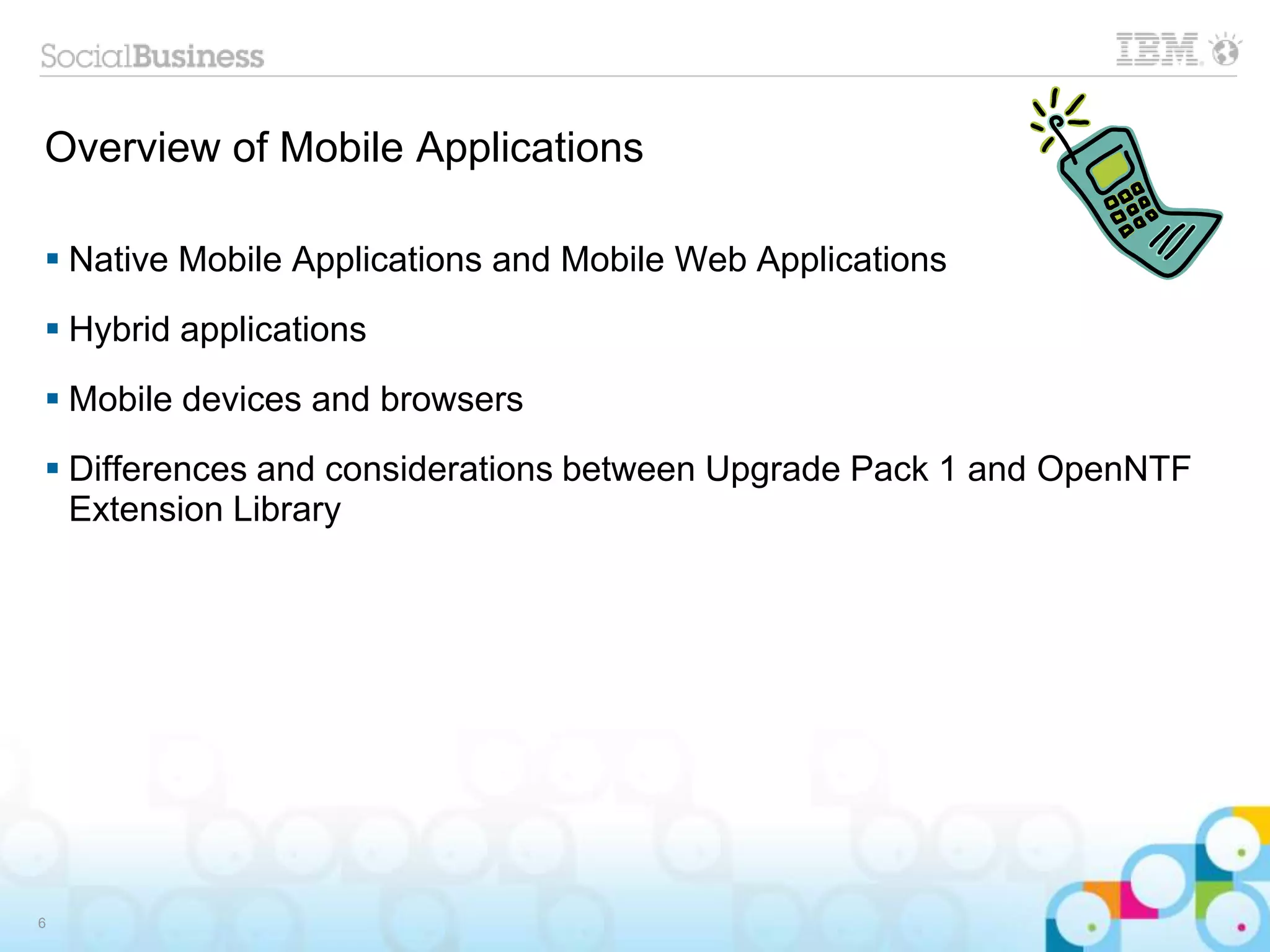 Overview of Mobile Applications
6
 Native Mobile Applications and Mobile Web Applications
 Hybrid applications
 Mobile devices and browsers
 Differences and considerations between Upgrade Pack 1 and OpenNTF
Extension Library
 