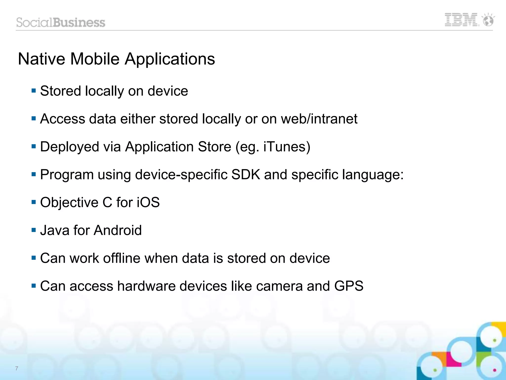 Native Mobile Applications
 Stored locally on device
 Access data either stored locally or on web/intranet
 Deployed via Application Store (eg. iTunes)
 Program using device-specific SDK and specific language:
 Objective C for iOS
 Java for Android
 Can work offline when data is stored on device
 Can access hardware devices like camera and GPS
7
 