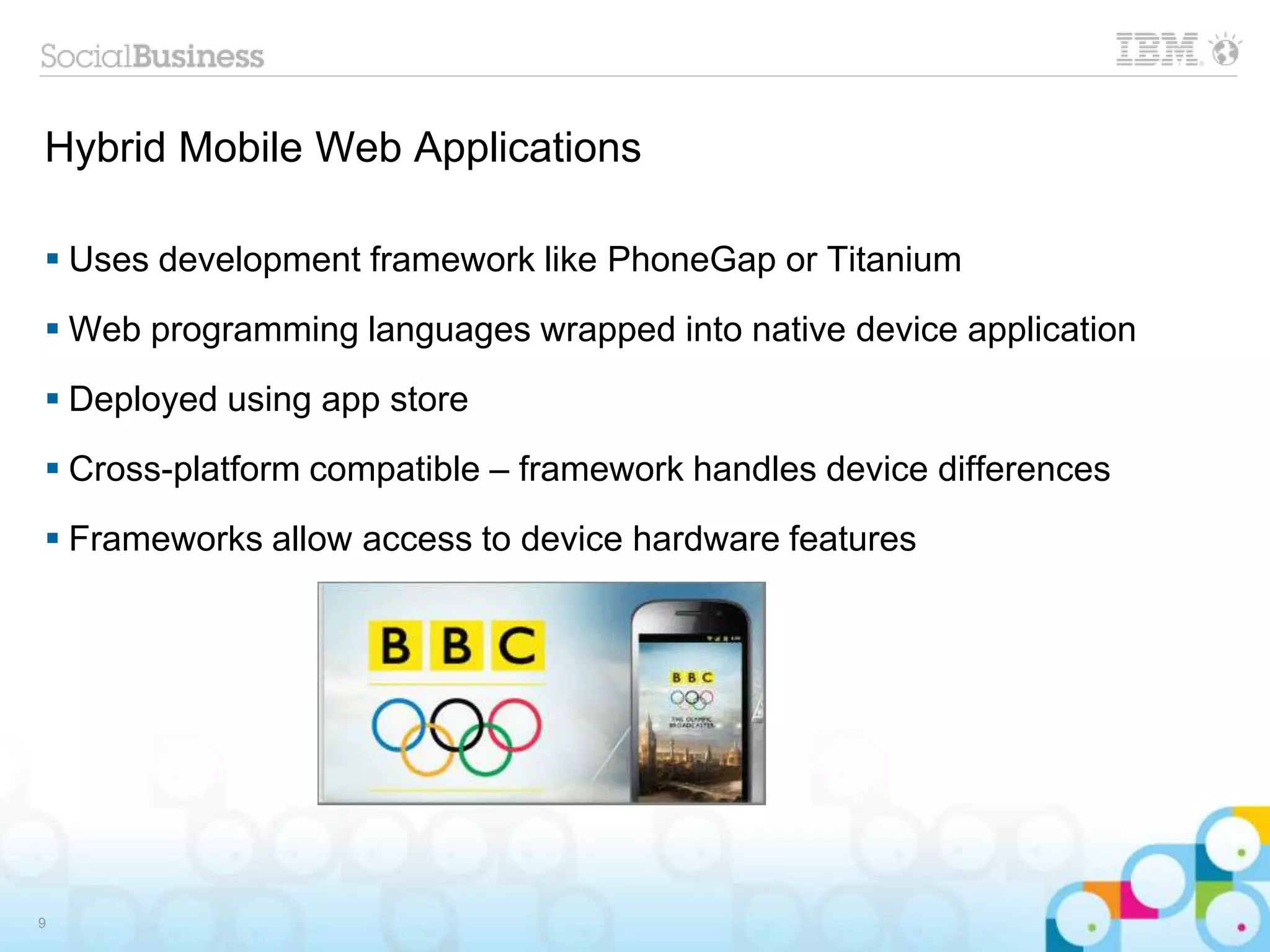 Hybrid Mobile Web Applications
 Uses development framework like PhoneGap or Titanium
 Web programming languages wrapped into native device application
 Deployed using app store
 Cross-platform compatible – framework handles device differences
 Frameworks allow access to device hardware features
9
 