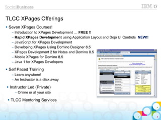 TLCC XPages Offerings
 Seven XPages Courses!
‒ Introduction to XPages Development … FREE !!
‒ Rapid XPages Development using Application Layout and Dojo UI Controls NEW!!
‒ JavaScript for XPages Development
‒ Developing XPages Using Domino Designer 8.5
‒ XPages Development 2 for Notes and Domino 8.5
‒ Mobile XPages for Domino 8.5
‒ Java 1 for XPages Developers
 Self Paced Training
‒ Learn anywhere!
‒ An Instructor is a click away
 Instructor Led (Private)
‒ Online or at your site
 TLCC Mentoring Services
3
 