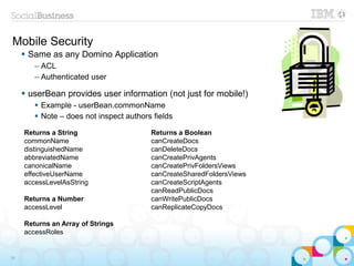 Mobile Security
 Same as any Domino Application
– ACL
– Authenticated user
 userBean provides user information (not just for mobile!)
 Example - userBean.commonName
 Note – does not inspect authors fields
34
Returns a String
commonName
distinguishedName
abbreviatedName
canonicalName
effectiveUserName
accessLevelAsString
Returns a Number
accessLevel
Returns an Array of Strings
accessRoles
Returns a Boolean
canCreateDocs
canDeleteDocs
canCreatePrivAgents
canCreatePrivFoldersViews
canCreateSharedFoldersViews
canCreateScriptAgents
canReadPublicDocs
canWritePublicDocs
canReplicateCopyDocs
 