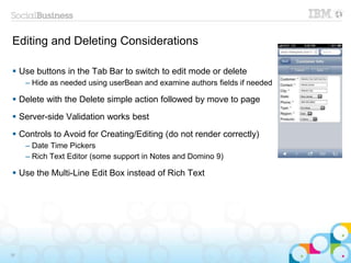 Editing and Deleting Considerations
 Use buttons in the Tab Bar to switch to edit mode or delete
– Hide as needed using userBean and examine authors fields if needed
 Delete with the Delete simple action followed by move to page
 Server-side Validation works best
 Controls to Avoid for Creating/Editing (do not render correctly)
– Date Time Pickers
– Rich Text Editor (some support in Notes and Domino 9)
 Use the Multi-Line Edit Box instead of Rich Text
36
 