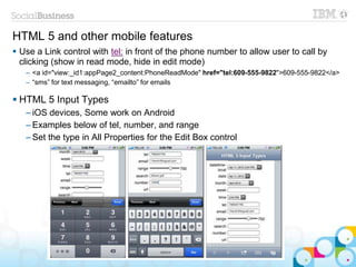 HTML 5 and other mobile features
 Use a Link control with tel: in front of the phone number to allow user to call by
clicking (show in read mode, hide in edit mode)
– <a id="view:_id1:appPage2_content:PhoneReadMode" href="tel:609-555-9822">609-555-9822</a>
– “sms” for text messaging, “emailto” for emails
 HTML 5 Input Types
– iOS devices, Some work on Android
– Examples below of tel, number, and range
– Set the type in All Properties for the Edit Box control
 