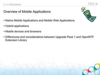 Overview of Mobile Applications
6
 Native Mobile Applications and Mobile Web Applications
 Hybrid applications
 Mobile devices and browsers
 Differences and considerations between Upgrade Pack 1 and OpenNTF
Extension Library
 
