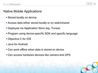 Native Mobile Applications
 Stored locally on device
 Access data either stored locally or on web/intranet
 Deployed via Application Store (eg. iTunes)
 Program using device-specific SDK and specific language:
 Objective C for iOS
 Java for Android
 Can work offline when data is stored on device
 Can access hardware devices like camera and GPS
7
 