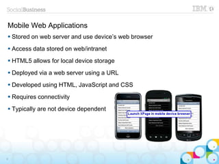 Mobile Web Applications
 Stored on web server and use device’s web browser
 Access data stored on web/intranet
 HTML5 allows for local device storage
 Deployed via a web server using a URL
 Developed using HTML, JavaScript and CSS
 Requires connectivity
 Typically are not device dependent
8
 