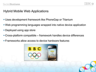 Hybrid Mobile Web Applications
 Uses development framework like PhoneGap or Titanium
 Web programming languages wrapped into native device application
 Deployed using app store
 Cross-platform compatible – framework handles device differences
 Frameworks allow access to device hardware features
9
 