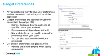 Gadget Preferences






11

Any application is likely to have user preferences
to allow the user to customize portions of the
application
Gadget preferences are specified in UserPref
elements in the gadget XML
–
Strings, Booleans, Enums, and Lists all
specified in the type attribute
–
Display name attribute shows in the UI
–
Name attribute can be used to access the
preference within your code
–
You can also set a default value for a
preference
Get and set preferences via gadgets.Prefs
–
Require the feature setpefs when setting
preferences

 
