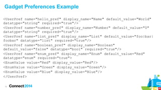 Gadget Preferences Example
<UserPref name="hello_pref" display_name="Name" default_value="World"
datatype="string" required="true"/>
<UserPref name="number_pref" display_name="Number" default_value="0"
datatype="string" required="true"/>
<UserPref name="list_pref" display_name="List" default_value="foo|bar|
foobar" datatype="list" required="true"/>
<UserPref name="boolean_pref" display_name="Boolean"
default_value="false" datatype="bool" required="true"/>
<UserPref name="enum_pref" display_name="Enum" default_value="Red"
datatype="enum" required="true">
<EnumValue value="Red" display_value="Red"/>
<EnumValue value="Green" display_value="Green"/>
<EnumValue value="Blue" display_value="Blue"/>
</UserPref>
12

 