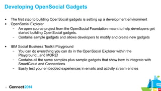 Developing OpenSocial Gadgets





13

The first step to building OpenSocial gadgets is setting up a development environment
OpenSocial Explorer
–
An open source project from the OpenSocial Foundation meant to help developers get
started building OpenSocial gadgets.
–
Contains sample gadgets and allows developers to modify and create new gadgets
IBM Social Business Toolkit Playground
–
You can do everything you can do in the OpenSocial Explorer within the
Playground...and MORE!
–
Contains all the same samples plus sample gadgets that show how to integrate with
SmartCloud and Connections
–
Easily test your embedded experiences in emails and activity stream entries

 