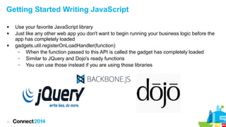 Getting Started Writing JavaScript





17

Use your favorite JavaScript library
Just like any other web app you don't want to begin running your business logic before the
app has completely loaded
gadgets.util.registerOnLoadHandler(function)
–
When the function passed to this API is called the gadget has completely loaded
–
Similar to JQuery and Dojo's ready functions
–
You can use those instead if you are using those libraries

 