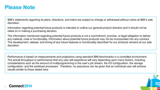 Please Note
IBM’s statements regarding its plans, directions, and intent are subject to change or withdrawal without notice at IBM’s sole
discretion.
Information regarding potential future products is intended to outline our general product direction and it should not be
relied on in making a purchasing decision.
The information mentioned regarding potential future products is not a commitment, promise, or legal obligation to deliver
any material, code or functionality. Information about potential future products may not be incorporated into any contract.
The development, release, and timing of any future features or functionality described for our products remains at our sole
discretion

Performance is based on measurements and projections using standard IBM benchmarks in a controlled environment.
The actual throughput or performance that any user will experience will vary depending upon many factors, including
considerations such as the amount of multiprogramming in the user’s job stream, the I/O configuration, the storage
configuration, and the workload processed. Therefore, no assurance can be given that an individual user will achieve
results similar to those stated here.

2

 