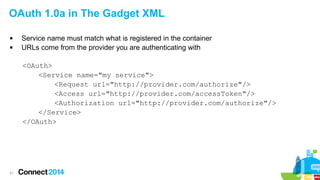 OAuth 1.0a in The Gadget XML



Service name must match what is registered in the container
URLs come from the provider you are authenticating with
<OAuth>
<Service name="my service">
<Request url="http://provider.com/authorize"/>
<Access url="http://provider.com/accessToken"/>
<Authorization url="http://provider.com/authorize"/>
</Service>
</OAuth>

21

 