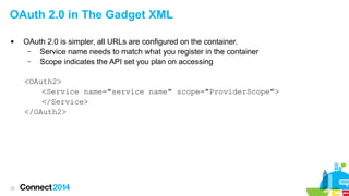 OAuth 2.0 in The Gadget XML


OAuth 2.0 is simpler, all URLs are configured on the container.
–
Service name needs to match what you register in the container
–
Scope indicates the API set you plan on accessing
<OAuth2>
<Service name="service name" scope="ProviderScope">
</Service>
</OAuth2>

22

 