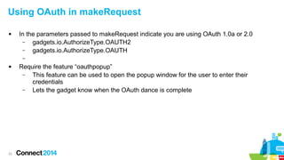 Using OAuth in makeRequest


In the parameters passed to makeRequest indicate you are using OAuth 1.0a or 2.0
–
gadgets.io.AuthorizeType.OAUTH2
–
gadgets.io.AuthorizeType.OAUTH
–



23

Require the feature “oauthpopup”
–
This feature can be used to open the popup window for the user to enter their
credentials
–
Lets the gadget know when the OAuth dance is complete

 
