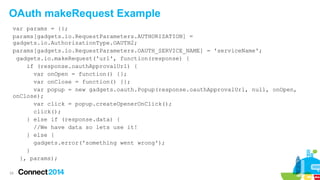 OAuth makeRequest Example
var params = {};
params[gadgets.io.RequestParameters.AUTHORIZATION] =
gadgets.io.AuthorizationType.OAUTH2;
params[gadgets.io.RequestParameters.OAUTH_SERVICE_NAME] = 'serviceName';
gadgets.io.makeRequest('url', function(response) {
if (response.oauthApprovalUrl) {
var onOpen = function() {};
var onClose = function() {};
var popup = new gadgets.oauth.Popup(response.oauthApprovalUrl, null, onOpen,
onClose);
var click = popup.createOpenerOnClick();
click();
} else if (response.data) {
//We have data so lets use it!
} else {
gadgets.error('something went wrong');
}
}, params);
24

 