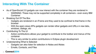 Interacting With The Container








25

As of OpenSocial 2.0 gadgets can now interact with the container they are rendered in
–
WARNING: These may not be supported completely in all containers - even every IBM
Container
Breaking Out Of The Box
–
Gadgets are rendered in an iFrame and they used to be confined to that frame in the
browser
–
With the open-views APIs gadgets can render other gadgets and URLs in new tabs,
windows, dialogs, etc
Contributing To The UI
–
Action contributions allows your gadget to contribute to the toolbar and menus of the
container
–
This is very similar to action contributions in Eclipse plugin development
Understanding What Is Selected
–
Gadgets can also listen for selection in Notes and iNotes
–
Emails, Contacts, and Files

 