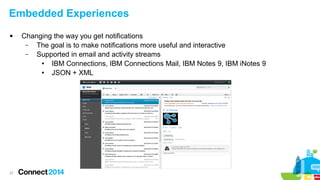 Embedded Experiences


27

Changing the way you get notifications
–
The goal is to make notifications more useful and interactive
–
Supported in email and activity streams
●
IBM Connections, IBM Connections Mail, IBM Notes 9, IBM iNotes 9
●
JSON + XML

 