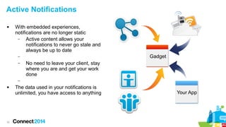 Active Notifications


With embedded experiences,
notifications are no longer static
–
Active content allows your
notifications to never go stale and
always be up to date
Gadget

–
–

No need to leave your client, stay
where you are and get your work
done

–


32

The data used in your notifications is
unlimited, you have access to anything

Your App

 