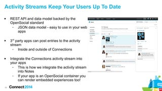 Activity Streams Keep Your Users Up To Date






38

REST API and data model backed by the
OpenSocial standard
–
JSON data model - easy to use in your web
apps
3rd party apps can post entries to the activity
stream
–
Inside and outside of Connections
Integrate the Connections activity stream into
your apps
–
This is how we integrate the activity stream
into Notes
–
If your app is an OpenSocial container you
can render embedded experiences too!

 
