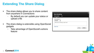 Extending The Share Dialog




39

The share dialog allows you to share content
from anywhere in Connections
–
By default you can update your status or
upload a file
The share dialog is extensible using OpenSocial
gadgets
–
Take advantage of OpenSocial's actions
feature

 